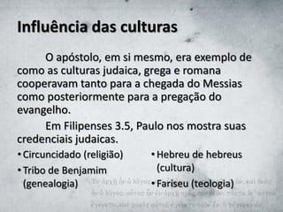 Influência das culturas
O apóstolo, em si mesmo, era exemplo de
como as culturas judaica, grega e romana
cooperavam tanto para a chegada do Messias
como posteriormente para a pregação do
evangelho.
Em Filipenses 3.5, Paulo nos mostra suas
credenciais judaicas.
• Circuncidado (religião)
• Tribo de Benjamim
(genealogia)
• Hebreu de hebreus
(cultura)
• Fariseu (teologia)
 