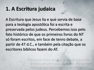 1. A Escritura judaica
A Escritura que Jesus lia e que servia de base
para a teologia apostólica foi a escrita e
preservada pelos judeus. Percebemos isso pelo
fato histórico de que os primeiros livros do NT
só foram escritos, em face de tenro debate, a
partir de 47 d.C., e também pela citação que os
escritores bíblicos fazem do AT.
 