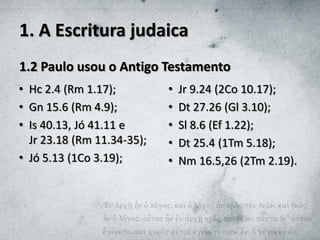 1. A Escritura judaica
1.2 Paulo usou o Antigo Testamento
• Hc 2.4 (Rm 1.17);
• Gn 15.6 (Rm 4.9);
• Is 40.13, Jó 41.11 e
Jr 23.18 (Rm 11.34-35);
• Jó 5.13 (1Co 3.19);
• Jr 9.24 (2Co 10.17);
• Dt 27.26 (Gl 3.10);
• Sl 8.6 (Ef 1.22);
• Dt 25.4 (1Tm 5.18);
• Nm 16.5,26 (2Tm 2.19).
 