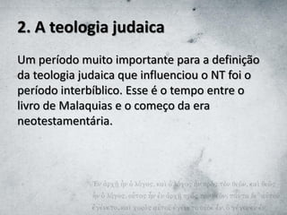 2. A teologia judaica
Um período muito importante para a definição
da teologia judaica que influenciou o NT foi o
período interbíblico. Esse é o tempo entre o
livro de Malaquias e o começo da era
neotestamentária.
 