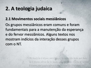 2. A teologia judaica
2.1 Movimentos sociais messiânicos
Os grupos messiânicos eram comuns e foram
fundamentais para a manutenção da esperança
e do fervor messiânicos. Alguns textos nos
mostram indícios da interação desses grupos
com o NT.
 