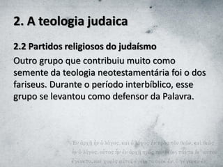 2. A teologia judaica
2.2 Partidos religiosos do judaísmo
Outro grupo que contribuiu muito como
semente da teologia neotestamentária foi o dos
fariseus. Durante o período interbíblico, esse
grupo se levantou como defensor da Palavra.
 