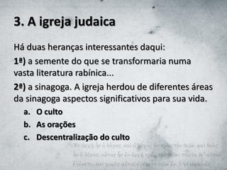 3. A igreja judaica
Há duas heranças interessantes daqui:
1ª) a semente do que se transformaria numa
vasta literatura rabínica...
2ª) a sinagoga. A igreja herdou de diferentes áreas
da sinagoga aspectos significativos para sua vida.
a. O culto
b. As orações
c. Descentralização do culto
 