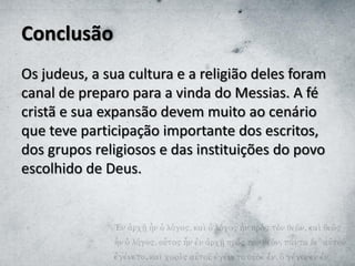 Conclusão
Os judeus, a sua cultura e a religião deles foram
canal de preparo para a vinda do Messias. A fé
cristã e sua expansão devem muito ao cenário
que teve participação importante dos escritos,
dos grupos religiosos e das instituições do povo
escolhido de Deus.
 