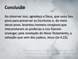 Conclusão
Ao observar isso, agradeça a Deus, que usou Seu
povo para preservar as Escrituras e, do meio
desse povo, levantou homens corajosos que
interpretaram as profecias e nos fizeram
enxergar, pela revelação do Novo Testamento, a
salvação que vem dos judeus, Jesus (Jo 4.22).
 