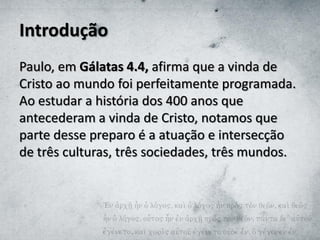 Introdução
Paulo, em Gálatas 4.4, afirma que a vinda de
Cristo ao mundo foi perfeitamente programada.
Ao estudar a história dos 400 anos que
antecederam a vinda de Cristo, notamos que
parte desse preparo é a atuação e intersecção
de três culturas, três sociedades, três mundos.
 