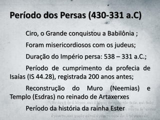 Período dos Persas (430-331 a.C)
Ciro, o Grande conquistou a Babilônia ;
Foram misericordiosos com os judeus;
Duração do Império persa: 538 – 331 a.C.;
Período de cumprimento da profecia de
Isaías (IS 44.28), registrada 200 anos antes;
Reconstrução do Muro (Neemias) e
Templo (Esdras) no reinado de Artaxerxes
Período da história da rainha Ester
 