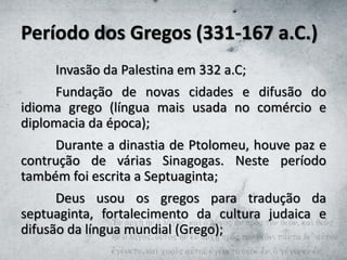 Período dos Gregos (331-167 a.C.)
Invasão da Palestina em 332 a.C;
Fundação de novas cidades e difusão do
idioma grego (língua mais usada no comércio e
diplomacia da época);
Durante a dinastia de Ptolomeu, houve paz e
contrução de várias Sinagogas. Neste período
também foi escrita a Septuaginta;
Deus usou os gregos para tradução da
septuaginta, fortalecimento da cultura judaica e
difusão da língua mundial (Grego);
 