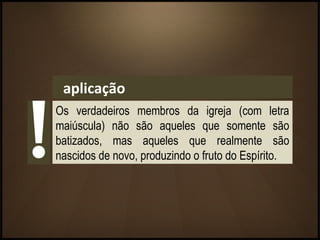 aplicação
Os verdadeiros membros da igreja (com letra
maiúscula) não são aqueles que somente são
batizados, mas aqueles que realmente são
nascidos de novo, produzindo o fruto do Espírito.
 