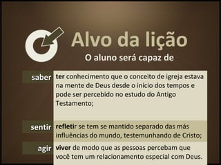 Alvo da lição
O aluno será capaz de
sabersaber ter conhecimento que o conceito de igreja estava
na mente de Deus desde o início dos tempos e
pode ser percebido no estudo do Antigo
Testamento;
sentirsentir refletir se tem se mantido separado das más
influências do mundo, testemunhando de Cristo;
agiragir viver de modo que as pessoas percebam que
você tem um relacionamento especial com Deus.
 