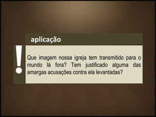 aplicação
Que imagem nossa igreja tem transmitido para o
mundo lá fora? Tem justificado alguma das
amargas acusações contra ela levantadas?
 