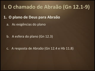 I. O chamado de Abraão (Gn 12.1-9)
1. O plano de Deus para Abraão
a. As exigências do plano
b. A esfera do plano (Gn 12.3)
c. A resposta de Abraão (Gn 12.4 e Hb 11.8)
 
