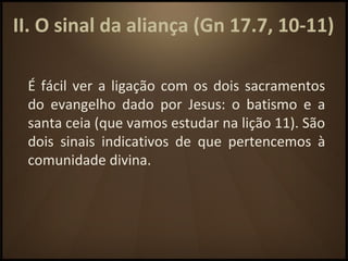 II. O sinal da aliança (Gn 17.7, 10-11)
É fácil ver a ligação com os dois sacramentos
do evangelho dado por Jesus: o batismo e a
santa ceia (que vamos estudar na lição 11). São
dois sinais indicativos de que pertencemos à
comunidade divina.
 
