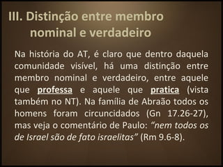 III. Distinção entre membro
nominal e verdadeiro
Na história do AT, é claro que dentro daquela
comunidade visível, há uma distinção entre
membro nominal e verdadeiro, entre aquele
que professa e aquele que pratica (vista
também no NT). Na família de Abraão todos os
homens foram circuncidados (Gn 17.26-27),
mas veja o comentário de Paulo: “nem todos os
de Israel são de fato israelitas” (Rm 9.6-8).
 