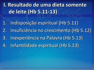 I. Resultado de uma dieta somenteI. Resultado de uma dieta somente
de leite (Hb 5.11-13)de leite (Hb 5.11-13)
1.1. Indisposição espiritual (Hb 5.11)Indisposição espiritual (Hb 5.11)
2.2. Insuficiência no crescimento (Hb 5.12)Insuficiência no crescimento (Hb 5.12)
3.3. Inexperiência na Palavra (Hb 5.13)Inexperiência na Palavra (Hb 5.13)
4.4. Infantilidade espiritual (Hb 5.13)Infantilidade espiritual (Hb 5.13)
 