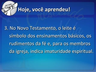 Hoje, você aprendeu!Hoje, você aprendeu!
3. No Novo Testamento, o leite é3. No Novo Testamento, o leite é
símbolo dos ensinamentos básicos, ossímbolo dos ensinamentos básicos, os
rudimentos da fé e, para os membrosrudimentos da fé e, para os membros
da igreja, indica imaturidade espiritual.da igreja, indica imaturidade espiritual.
 