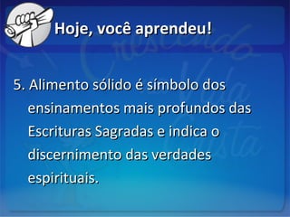 Hoje, você aprendeu!Hoje, você aprendeu!
5. Alimento sólido é símbolo dos5. Alimento sólido é símbolo dos
ensinamentos mais profundos dasensinamentos mais profundos das
Escrituras Sagradas e indica oEscrituras Sagradas e indica o
discernimento das verdadesdiscernimento das verdades
espirituais.espirituais.
 