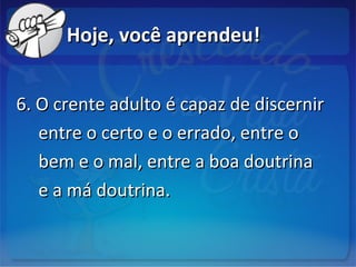 Hoje, você aprendeu!Hoje, você aprendeu!
6. O crente adulto é capaz de discernir6. O crente adulto é capaz de discernir
entre o certo e o errado, entre oentre o certo e o errado, entre o
bem e o mal, entre a boa doutrinabem e o mal, entre a boa doutrina
e a má doutrina.e a má doutrina.
 