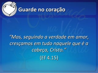 Guarde no coraçãoGuarde no coração
““Mas, seguindo a verdade em amor,Mas, seguindo a verdade em amor,
cresçamos em tudo naquele que é acresçamos em tudo naquele que é a
cabeça, Cristo.”cabeça, Cristo.”
(Ef 4.15)(Ef 4.15)
 