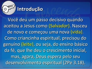 IntroduçãoIntrodução
Você deu um passo decisivo quandoVocê deu um passo decisivo quando
aceitou a Jesus comoaceitou a Jesus como (Salvador)(Salvador). Nasceu. Nasceu
de novo e começou uma novade novo e começou uma nova (vida)(vida)..
Como criancinha espiritual, precisou doComo criancinha espiritual, precisou do
genuínogenuíno (leite)(leite), ou seja, do ensino básico, ou seja, do ensino básico
da fé, que lhe deu o crescimento inicial,da fé, que lhe deu o crescimento inicial,
mas, agora, Deus espera pelo seumas, agora, Deus espera pelo seu
desenvolvimento espiritual (2Pe 3.18).desenvolvimento espiritual (2Pe 3.18).
 