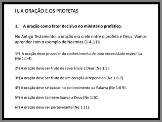 II. A ORAÇÃO E OS PROFETASA oração como fator decisivo no ministério profético.No Antigo Testamento, a oração era o elo entre o profeta e Deus. Vamos aprender com o exemplo de Neemias (1.4-11):1ª)  A oração deve proceder do conhecimento de uma necessidade especifica (Ne 1:1-4).2ª) A oração deve ser fruto de reverência a Deus (Ne 1:5).3ª) A oração deve ser fruto de um coração arrependido (Ne 1:6-7).4ª) A oração deve se basear no conhecimento da Palavra (Ne 1:8-9).5ª) A oração deve também louvar a Deus (Ne 1:10).6ª) A oração deve ser perseverante (Ne 1:11).