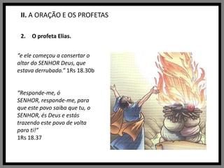 II. A ORAÇÃO E OS PROFETASO profeta Elias.“e ele começou a consertar o altar do SENHOR Deus, que estava derrubado.” 1Rs 18.30b“Responde-me, ó SENHOR, responde-me, para que este povo saiba que tu, o SENHOR, és Deus e estás trazendo este povo de volta para ti!” 1Rs 18.37
