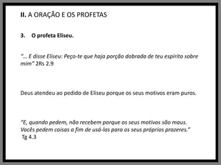 II. A ORAÇÃO E OS PROFETASO profeta Eliseu.“… E disse Eliseu: Peço-te que haja porção dobrada de teu espírito sobre mim” 2Rs 2.9Deus atendeu ao pedido de Eliseu porque os seus motivos eram puros.“E, quando pedem, não recebem porque os seus motivos são maus. Vocês pedem coisas a fim de usá-las para os seus próprios prazeres.”Tg 4.3