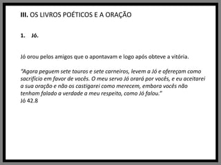 III. OS LIVROS POÉTICOS E A ORAÇÃOJó.Jó orou pelos amigos que o apontavam e logo após obteve a vitória.“Agora peguem sete touros e sete carneiros, levem a Jó e ofereçam como sacrifício em favor de vocês. O meu servo Jó orará por vocês, e eu aceitarei a sua oração e não os castigarei como merecem, embora vocês não tenham falado a verdade a meu respeito, como Jó falou.”Jó 42.8