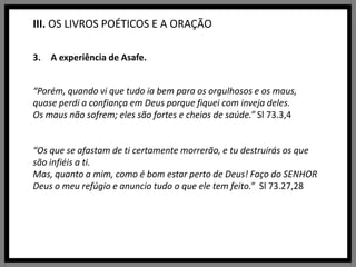 III. OS LIVROS POÉTICOS E A ORAÇÃOA experiência de Asafe.“Porém, quando vi que tudo ia bem para os orgulhosos e os maus, quase perdi a confiança em Deus porque fiquei com inveja deles.Os maus não sofrem; eles são fortes e cheios de saúde.” Sl 73.3,4“Os que se afastam de ti certamente morrerão, e tu destruirás os que são infiéis a ti.Mas, quanto a mim, como é bom estar perto de Deus! Faço do SENHOR Deus o meu refúgio e anuncio tudo o que ele tem feito.”  Sl 73.27,28