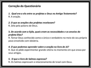 Correção do Questionário1.  Qual era o elo entre os profetas e Deus no Antigo Testamento?R. A oração. 2. O que as orações dos profetas revelavam?R. Zelo pela palavra de Deus.3. De acordo com a lição, quais eram as necessidades e os anseios do profeta Elias?R. Tornar Deus conhecido como o único e verdadeiro no meio do seu próprio povo envolvido com idolatria.4. O que podemos aprender sobre a oração no livro de Jó?R. Que Jó pôde experimentar grande vitória no momento em que orava por seus amigos. 5.  O que o livro de Salmos expressa?R. Os Salmos expressam o relacionamento de Israel com Deus.