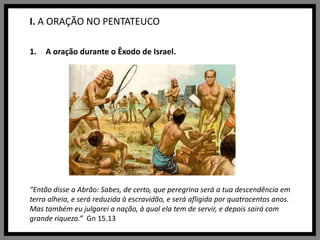 I. A ORAÇÃO NO PENTATEUCOA oração durante o Êxodo de Israel.“Então disse a Abrão: Sabes, de certo, que peregrina será a tua descendência em terra alheia, e será reduzida à escravidão, e será afligida por quatrocentos anos. Mas também eu julgarei a nação, à qual ela tem de servir, e depois sairá com grande riqueza.” Gn 15.13
