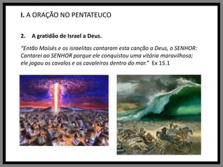 I. A ORAÇÃO NO PENTATEUCOA gratidão de Israel a Deus.“Então Moisés e os israelitas cantaram esta canção a Deus, o SENHOR: Cantarei ao SENHOR porque ele conquistou uma vitória maravilhosa; ele jogou os cavalos e os cavaleiros dentro do mar.”  Ex 15.1