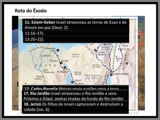 Rota do Êxodo11. Eziom-Geber Israel atravessou as terras de Esaú e de Amom em paz (Deut. 2).10. Acampamentos no Deserto Setenta anciãos foram chamados para ajudar Moisés a governar o povo (Núm. 11:16–17).6. Deserto de Sim O Senhor enviou maná e codornizes para alimentar Israel (Êx. 16).9. Deserto do Sinai Israel construiu o tabernáculo (Êx. 25–30).7. Refidim Israel pelejou contra Amaleque (Êx. 17:8–16).8. Monte Sinai (Monte Horebe ou Jebel-Musa) O Senhor revelou os Dez Mandamentos (Êx. 19–20).5. Elim Israel acampou ao lado de 12 fontes de água (Êx. 15:27). 1. Ramessés Israel foi tirada do Egito (Êx. 12; Núm. 33:5).2. Sucote Depois que os hebreus deixaram esse primeiro acampamento, o Senhor ia adiante deles, de dia numa coluna de nuvem, e de noite numa coluna de fogo (Êx. 13:20–22).3. Pi-Hairote Israel atravessou o Mar Vermelho (Êx. 14; Núm. 33:8).4. Mara O Senhor fez com que as águas de Mara se tornassem doces (Êx. 15:23–26).12. Cades-Barnéia Moisés envia espiões para a terra prometida; Israel rebelou-se e foi impedido de entrar na terra; Cades serviu como o acampamento principal de Israel durante muitos anos (Núm. 13:1–3, 17–33; 14; 32:8; Deut. 2:14).17. Rio Jordão Israel atravessou o Rio Jordão a seco. Próximo a Gilgal, pedras tiradas do fundo do Rio Jordão foram reunidas em um memorial da divisão das águas do Jordão (Jos. 3–5:1). 15. Monte Nebo Moisés viu a terra prometida (Deut. 34:1–4). Moisés fez seus três últimos sermões (Deut. 1–32). 16. Campinas de Moabe O Senhor disse a Israel que fizesse a divisão da terra e que expulsasse os habitantes (Núm. 33:50–56).14. Ribeiro de Arnom Israel destruiu os amorreus que lutaram contra eles (Deut. 2:24–37).18. Jericó Os filhos de Israel capturaram e destruíram a cidade (Jos. 6).13. Deserto Oriental Israel evitou o conflito com Edom e Moabe (Núm. 20:14–21; 22–24). 