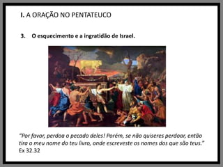 I. A ORAÇÃO NO PENTATEUCOO esquecimento e a ingratidão de Israel.“Por favor, perdoa o pecado deles! Porém, se não quiseres perdoar, então tira o meu nome do teu livro, onde escreveste os nomes dos que são teus.” Ex 32.32