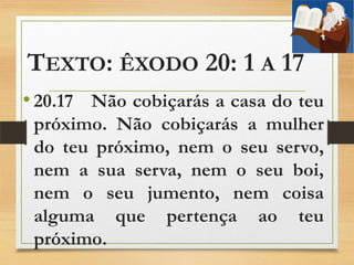 TEXTO: ÊXODO 20: 1 A 17
• 20.17 Não cobiçarás a casa do teu
próximo. Não cobiçarás a mulher
do teu próximo, nem o seu servo,
nem a sua serva, nem o seu boi,
nem o seu jumento, nem coisa
alguma que pertença ao teu
próximo.
 