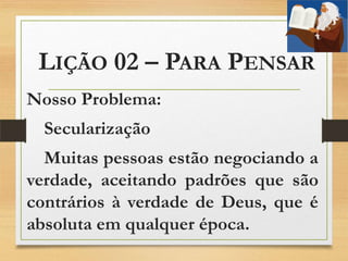 LIÇÃO 02 – PARA PENSAR
Nosso Problema:
Secularização
Muitas pessoas estão negociando a
verdade, aceitando padrões que são
contrários à verdade de Deus, que é
absoluta em qualquer época.
 