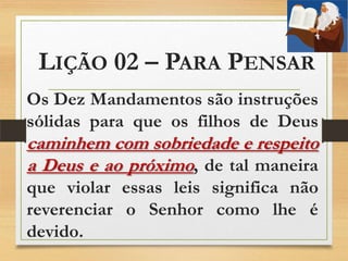 LIÇÃO 02 – PARA PENSAR
Os Dez Mandamentos são instruções
sólidas para que os filhos de Deus
caminhem com sobriedade e respeito
a Deus e ao próximo, de tal maneira
que violar essas leis significa não
reverenciar o Senhor como lhe é
devido.
 