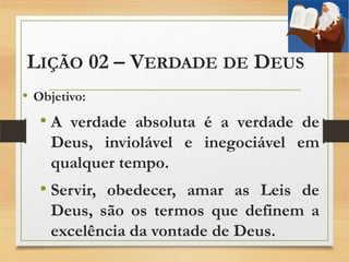 LIÇÃO 02 – VERDADE DE DEUS
• Objetivo:
• A verdade absoluta é a verdade de
Deus, inviolável e inegociável em
qualquer tempo.
• Servir, obedecer, amar as Leis de
Deus, são os termos que definem a
excelência da vontade de Deus.
 