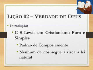 LIÇÃO 02 – VERDADE DE DEUS
• Introdução:
• C S Lewis em Cristianismo Puro e
Simples
• Padrão de Comportamento
• Nenhum de nós segue à risca a lei
natural
 