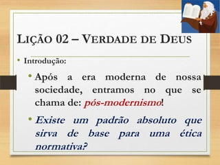 LIÇÃO 02 – VERDADE DE DEUS
• Introdução:
• Após a era moderna de nossa
sociedade, entramos no que se
chama de: pós-modernismo!
• Existe um padrão absoluto que
sirva de base para uma ética
normativa?
 
