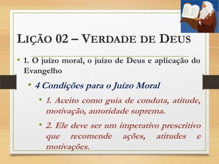 LIÇÃO 02 – VERDADE DE DEUS
• 1. O juízo moral, o juízo de Deus e aplicação do
Evangelho
• 4 Condições para o Juízo Moral
• 1. Aceito como guia de conduta, atitude,
motivação, autoridade suprema.
• 2. Ele deve ser um imperativo prescritivo
que recomende ações, atitudes e
motivações.
 