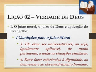 LIÇÃO 02 – VERDADE DE DEUS
• 1. O juízo moral, o juízo de Deus e aplicação do
Evangelho
• 4 Condições para o Juízo Moral
• 3. Ele deve ser universalizável, ou seja,
igualmente aplicável, de modo
pertinente, a todas as situações similares.
• 4. Deve fazer referências à dignidade, ao
bem-estar e ao desenvolvimento humano.
 