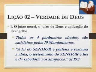 LIÇÃO 02 – VERDADE DE DEUS
• 1. O juízo moral, o juízo de Deus e aplicação do
Evangelho
• Todos os 4 parâmetros citados, são
satisfeitos pelos 10 Mandamentos.
• “A lei do SENHOR é perfeita e restaura
a alma; o testemunho do SENHOR é fiel
e dá sabedoria aos símplices.” Sl 19:7
 