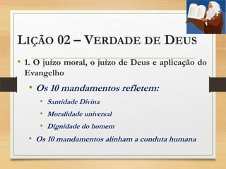 LIÇÃO 02 – VERDADE DE DEUS
• 1. O juízo moral, o juízo de Deus e aplicação do
Evangelho
• Os 10 mandamentos refletem:
• Santidade Divina
• Moralidade universal
• Dignidade do homem
• Os 10 mandamentos alinham a conduta humana
 