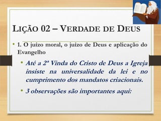 LIÇÃO 02 – VERDADE DE DEUS
• 1. O juízo moral, o juízo de Deus e aplicação do
Evangelho
• Até a 2ª Vinda do Cristo de Deus a Igreja
insiste na universalidade da lei e no
cumprimento dos mandatos criacionais.
• 3 observações são importantes aqui:
 