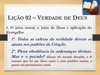 LIÇÃO 02 – VERDADE DE DEUS
1. O juízo moral, o juízo de Deus e aplicação do
Evangelho
1ª. Todas as esferas da realidade devem se
ajusta aos padrões da Criação.
2ª. Plena obediência às ordenanças divinas.
Mas e o pecado? Diante do mundo decaído, a fé
assume que há um Deus santo e com padrões santos, a
quem nós prestaremos conta.
 