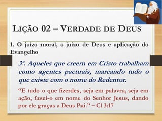 LIÇÃO 02 – VERDADE DE DEUS
1. O juízo moral, o juízo de Deus e aplicação do
Evangelho
3ª. Aqueles que creem em Cristo trabalham
como agentes pactuais, marcando tudo o
que existe com o nome do Redentor.
“E tudo o que fizerdes, seja em palavra, seja em
ação, fazei-o em nome do Senhor Jesus, dando
por ele graças a Deus Pai.” – Cl 3:17
 