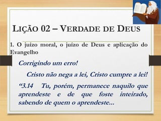 LIÇÃO 02 – VERDADE DE DEUS
1. O juízo moral, o juízo de Deus e aplicação do
Evangelho
Corrigindo um erro!
Cristo não nega a lei, Cristo cumpre a lei!
“3.14 Tu, porém, permanece naquilo que
aprendeste e de que foste inteirado,
sabendo de quem o aprendeste...
 