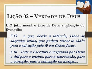 LIÇÃO 02 – VERDADE DE DEUS
1. O juízo moral, o juízo de Deus e aplicação do
Evangelho
3.15 e que, desde a infância, sabes as
sagradas letras, que podem tornar-te sábio
para a salvação pela fé em Cristo Jesus.
3.16 Toda a Escritura é inspirada por Deus
e útil para o ensino, para a repreensão, para
a correção, para a educação na justiça,...
 