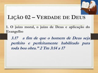 LIÇÃO 02 – VERDADE DE DEUS
1. O juízo moral, o juízo de Deus e aplicação do
Evangelho
3.17 a fim de que o homem de Deus seja
perfeito e perfeitamente habilitado para
toda boa obra.” 2 Tm 3:14 a 17
 